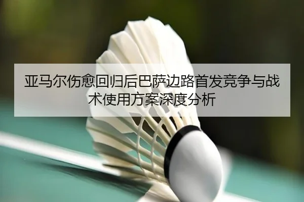亚马尔伤愈回归后巴萨边路首发竞争与战术使用方案深度分析